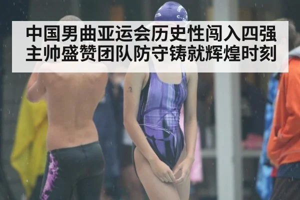 中国男曲亚运会历史性闯入四强 主帅盛赞团队防守铸就辉煌时刻