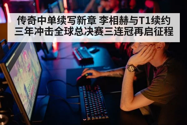 传奇中单续写新章 李相赫与T1续约三年冲击全球总决赛三连冠再启征程