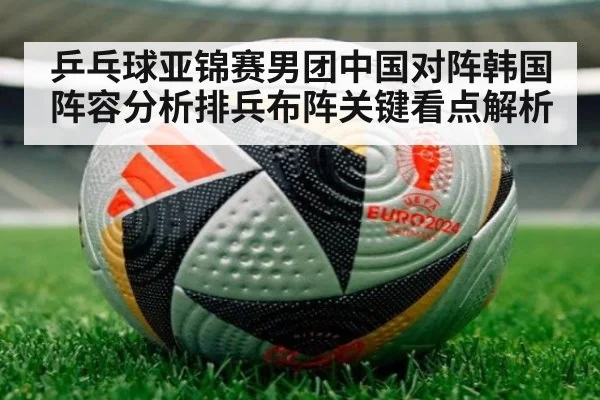 乒乓球亚锦赛男团中国对阵韩国阵容分析排兵布阵关键看点解析