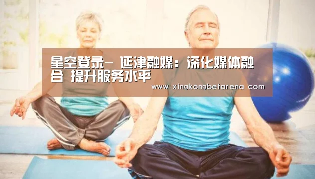 星空登录-
延津融媒:深化媒体融合 提升服务水平(图1) 星空竞猜